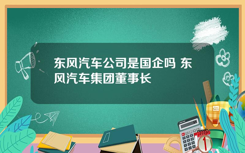 东风汽车公司是国企吗 东风汽车集团董事长